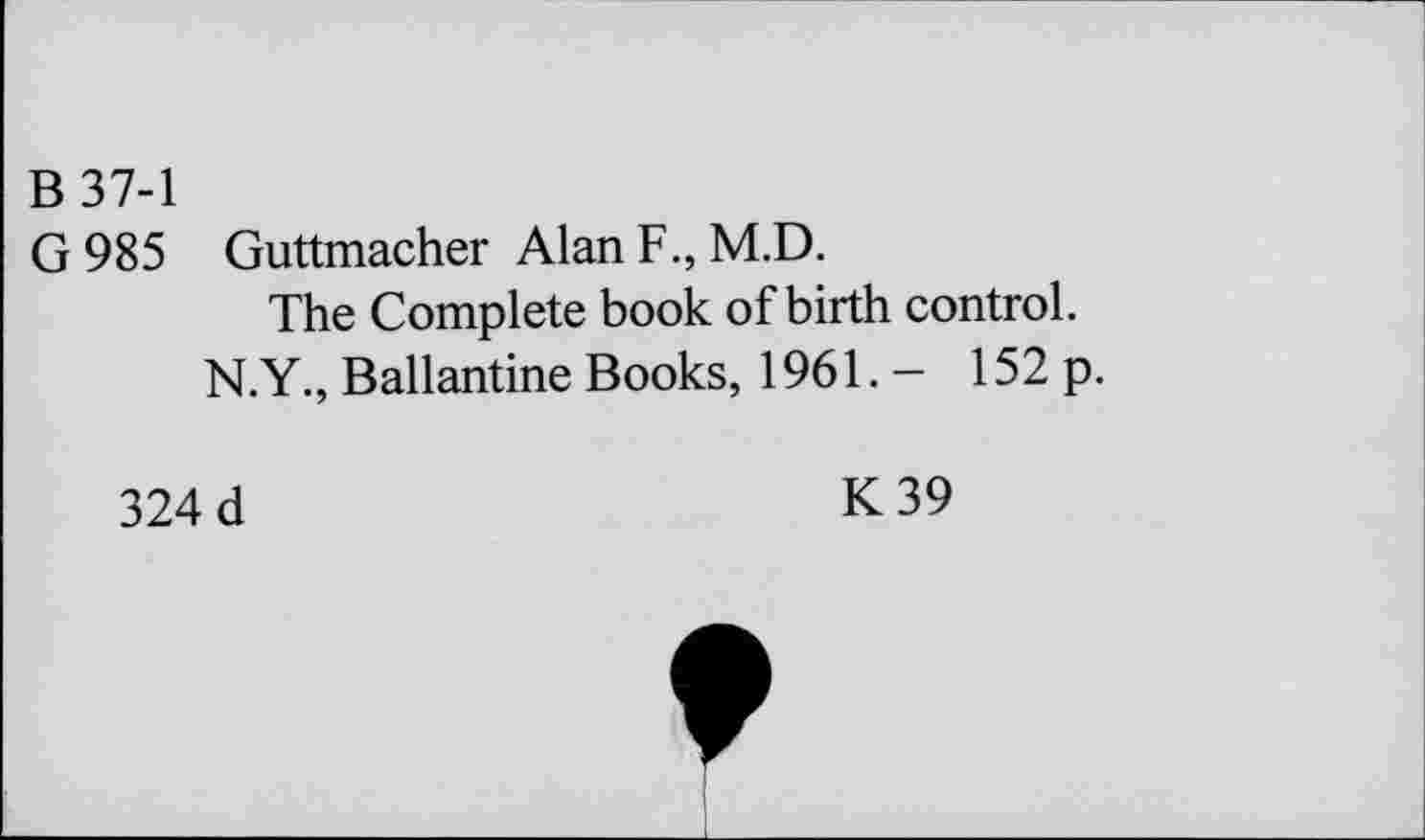 ﻿B 37-1
G 985 Guttmacher Alan F., M.D.
The Complete book of birth control.
N.Y., Ballantine Books, 1961. - 152 p.
324 d
K39